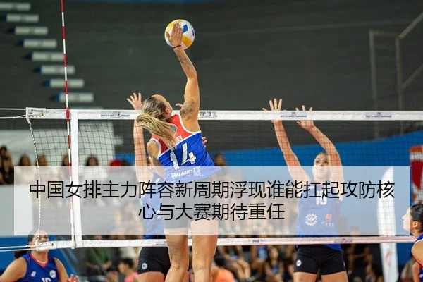 中国女排主力阵容新周期浮现谁能扛起攻防核心与大赛期待重任