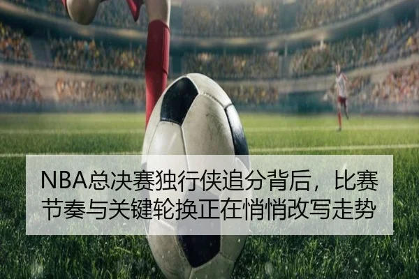 NBA总决赛独行侠追分背后，比赛节奏与关键轮换正在悄悄改写走势